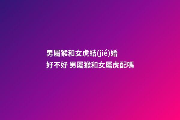 男屬猴和女虎結(jié)婚好不好 男屬猴和女屬虎配嗎-第1張-觀點(diǎn)-玄機(jī)派